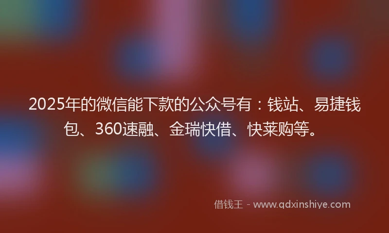 2025年的微信能下款的公众号有：钱站、易捷钱包、360速融、金瑞快借、快莱购等。