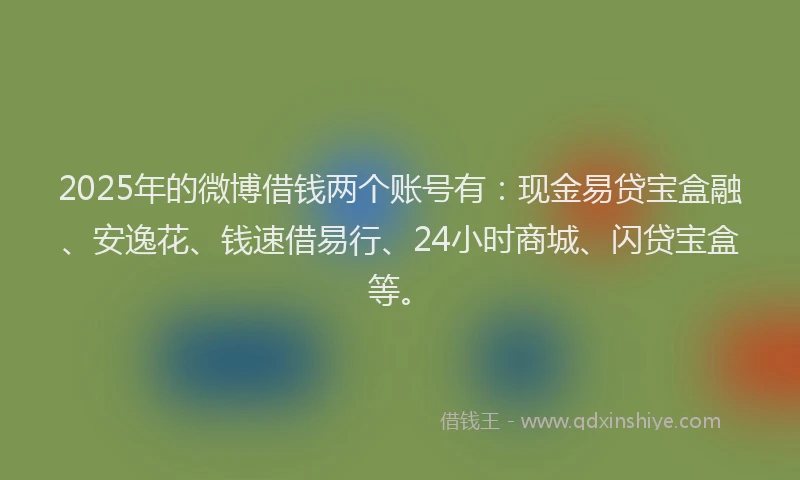 2025年的微博借钱两个账号有：现金易贷宝盒融、安逸花、钱速借易行、24小时商城、闪贷宝盒等。
