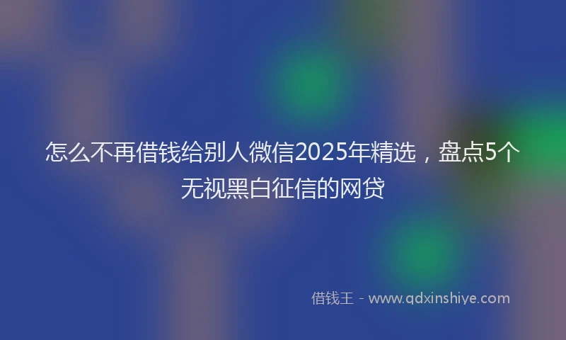 怎么不再借钱给别人微信2025年精选，盘点5个无视黑白征信的网贷