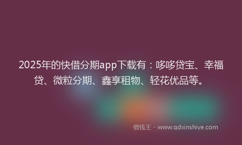 2025年的快借分期app下载有：哆哆贷宝、幸福贷、微粒分期、鑫享租物、轻花优品等。