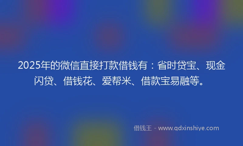 2025年的微信直接打款借钱有：省时贷宝、现金闪贷、借钱花、爱帮米、借款宝易融等。
