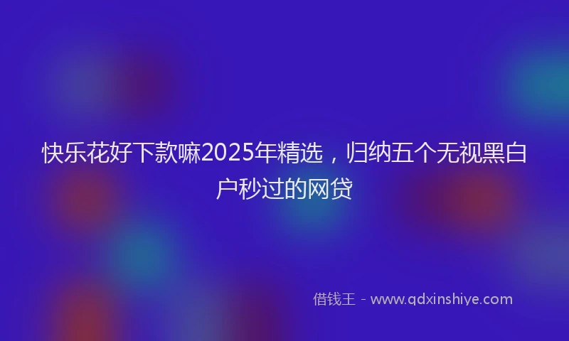 快乐花好下款嘛2025年精选，归纳五个无视黑白户秒过的网贷