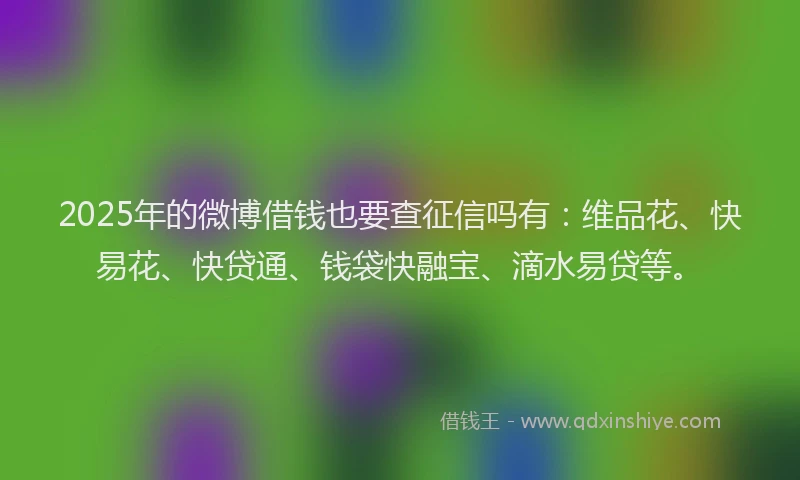 2025年的微博借钱也要查征信吗有：维品花、快易花、快贷通、钱袋快融宝、滴水易贷等。