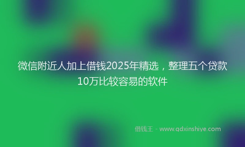 微信附近人加上借钱2025年精选，整理五个贷款10万比较容易的软件