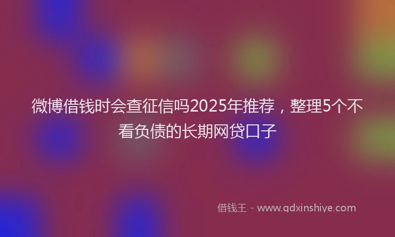 微博借钱时会查征信吗2025年推荐，整理5个不看负债的长期网贷口子