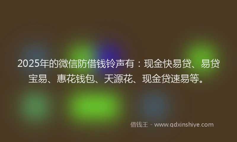2025年的微信防借钱铃声有：现金快易贷、易贷宝易、惠花钱包、天源花、现金贷速易等。