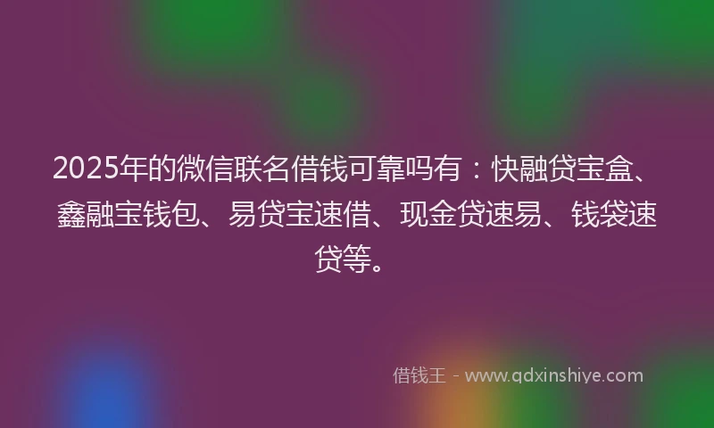 2025年的微信联名借钱可靠吗有：快融贷宝盒、鑫融宝钱包、易贷宝速借、现金贷速易、钱袋速贷等。