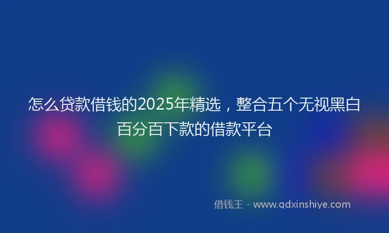 怎么贷款借钱的2025年精选，整合五个无视黑白百分百下款的借款平台
