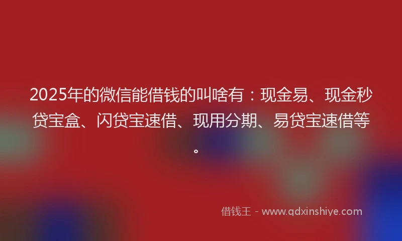 2025年的微信能借钱的叫啥有：现金易、现金秒贷宝盒、闪贷宝速借、现用分期、易贷宝速借等。