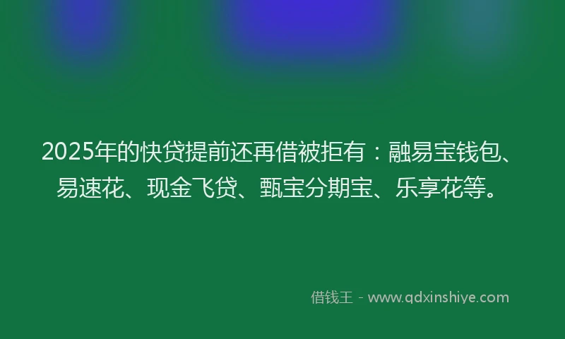 2025年的快贷提前还再借被拒有：融易宝钱包、易速花、现金飞贷、甄宝分期宝、乐享花等。