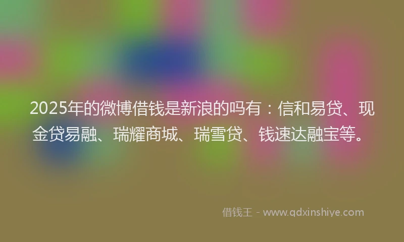 2025年的微博借钱是新浪的吗有：信和易贷、现金贷易融、瑞耀商城、瑞雪贷、钱速达融宝等。