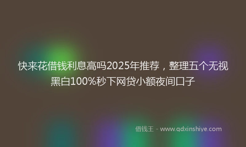 快来花借钱利息高吗2025年推荐，整理五个无视黑白100%秒下网贷小额夜间口子