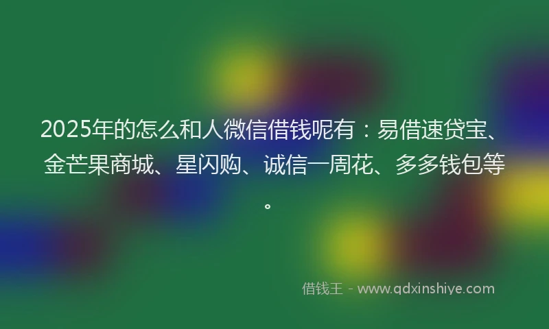 2025年的怎么和人微信借钱呢有：易借速贷宝、金芒果商城、星闪购、诚信一周花、多多钱包等。