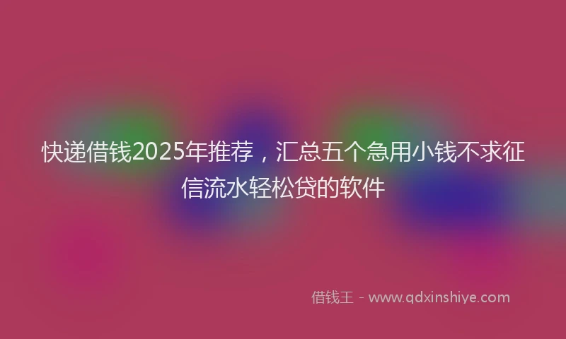 快递借钱2025年推荐，汇总五个急用小钱不求征信流水轻松贷的软件