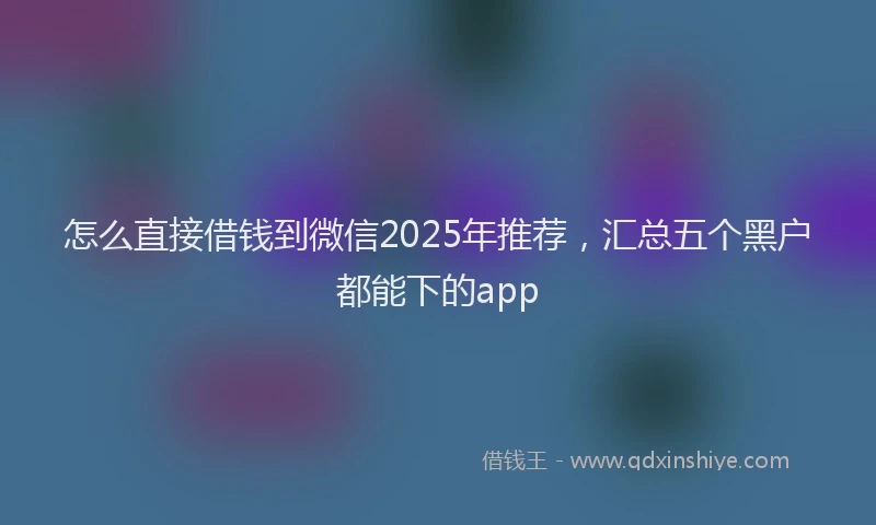 怎么直接借钱到微信2025年推荐，汇总五个黑户都能下的app