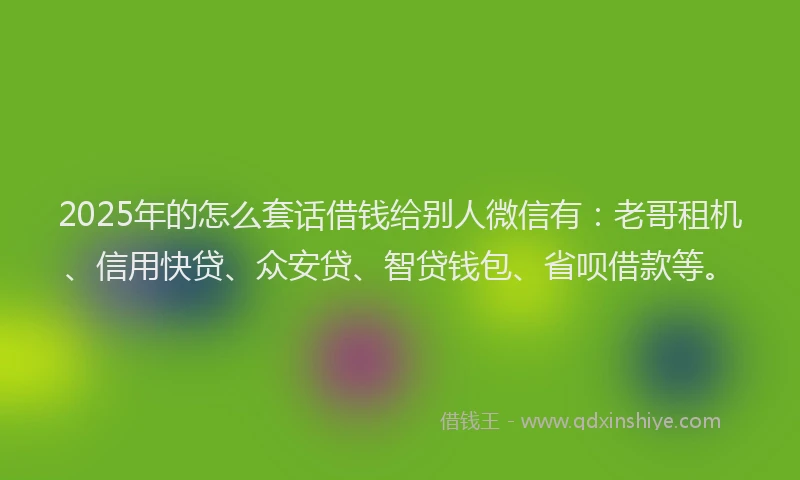 2025年的怎么套话借钱给别人微信有：老哥租机、信用快贷、众安贷、智贷钱包、省呗借款等。