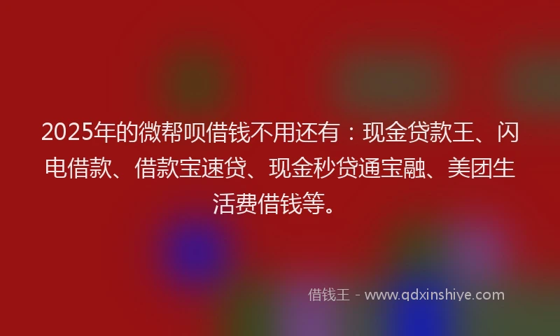 2025年的微帮呗借钱不用还有：现金贷款王、闪电借款、借款宝速贷、现金秒贷通宝融、美团生活费借钱等。
