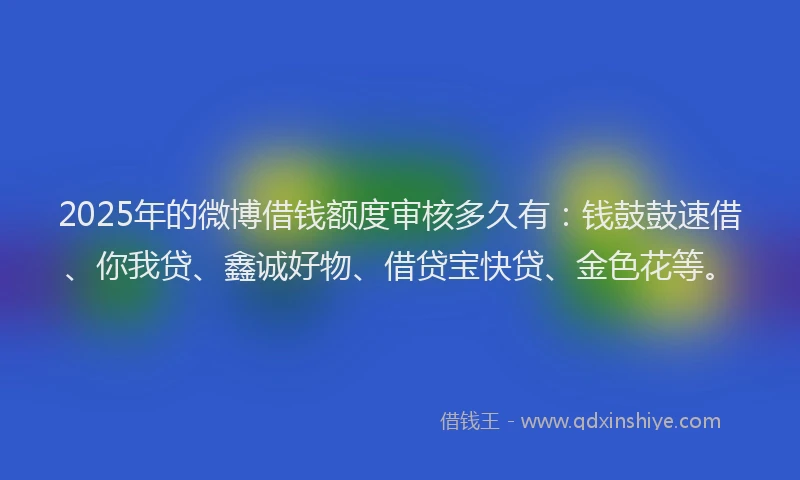2025年的微博借钱额度审核多久有：钱鼓鼓速借、你我贷、鑫诚好物、借贷宝快贷、金色花等。