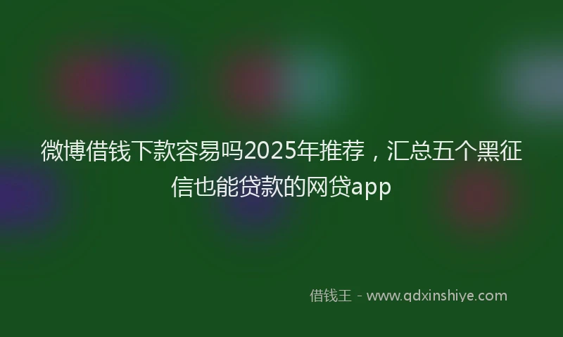 微博借钱下款容易吗2025年推荐，汇总五个黑征信也能贷款的网贷app