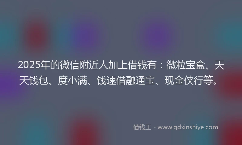 2025年的微信附近人加上借钱有：微粒宝盒、天天钱包、度小满、钱速借融通宝、现金侠行等。