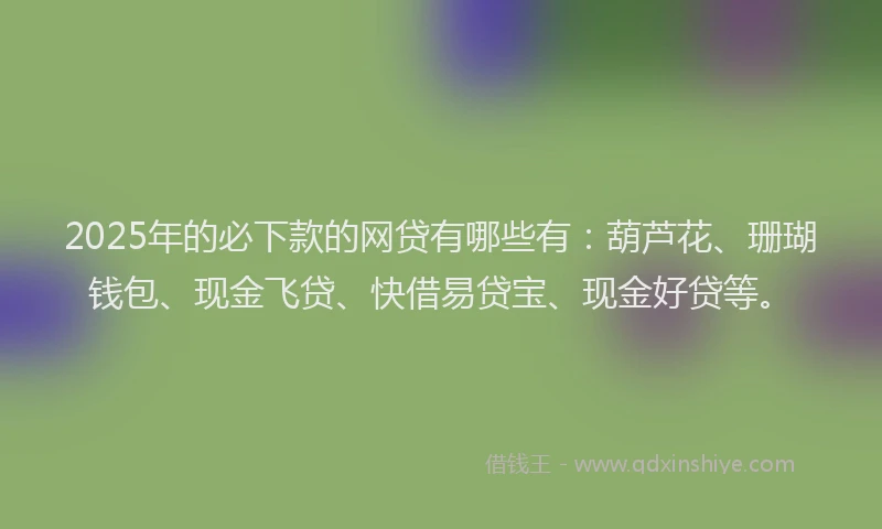 2025年的必下款的网贷有哪些有：葫芦花、珊瑚钱包、现金飞贷、快借易贷宝、现金好贷等。