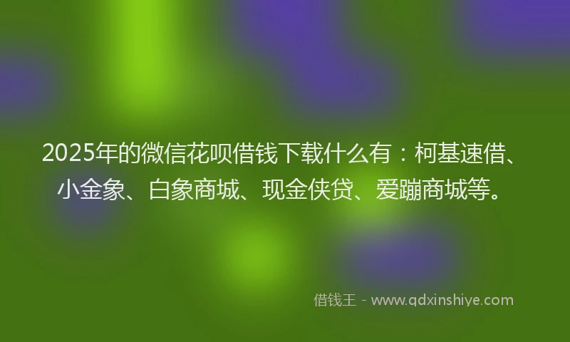 2025年的微信花呗借钱下载什么有：柯基速借、小金象、白象商城、现金侠贷、爱蹦商城等。