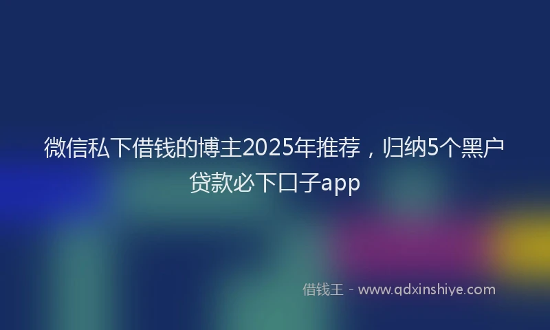 微信私下借钱的博主2025年推荐，归纳5个黑户贷款必下口子app