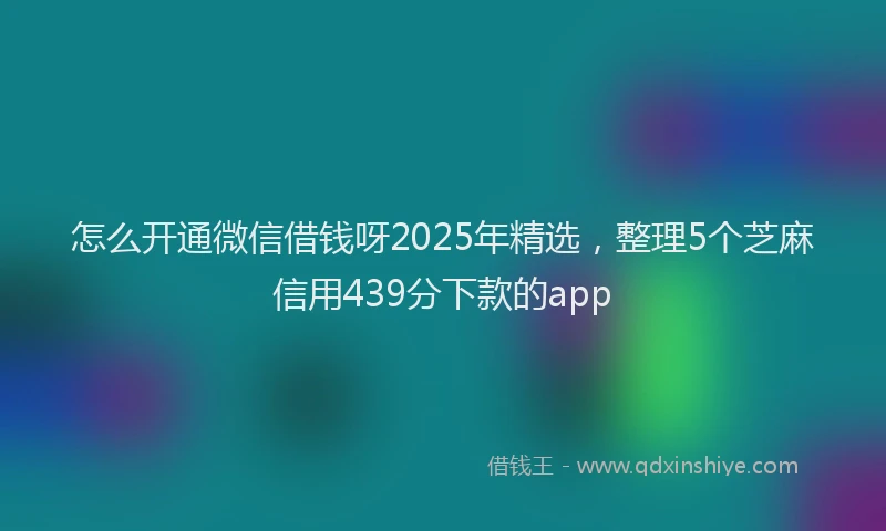 怎么开通微信借钱呀2025年精选，整理5个芝麻信用439分下款的app