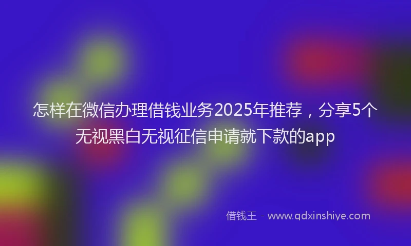 怎样在微信办理借钱业务2025年推荐，分享5个无视黑白无视征信申请就下款的app