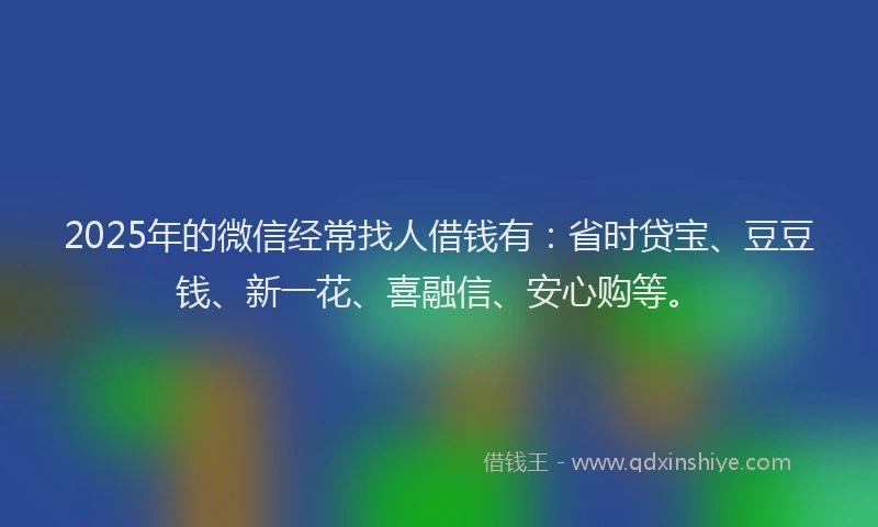 2025年的微信经常找人借钱有：省时贷宝、豆豆钱、新一花、喜融信、安心购等。