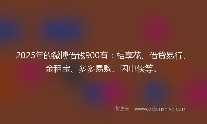 2025年的微博借钱900有：桔享花、借贷易行、金租宝、多多易购、闪电侠等。