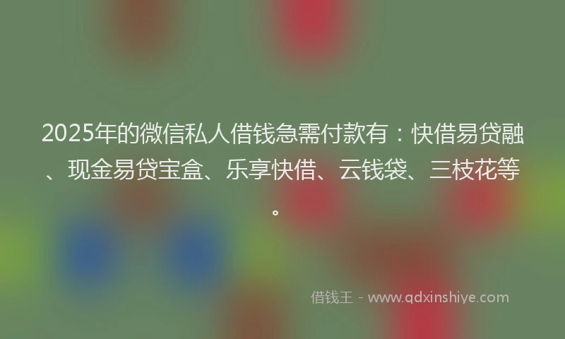2025年的微信私人借钱急需付款有：快借易贷融、现金易贷宝盒、乐享快借、云钱袋、三枝花等。
