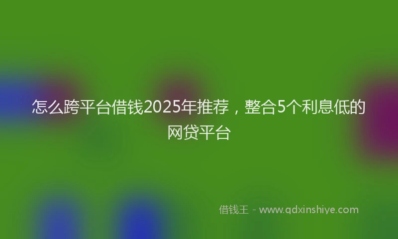 怎么跨平台借钱2025年推荐，整合5个利息低的网贷平台