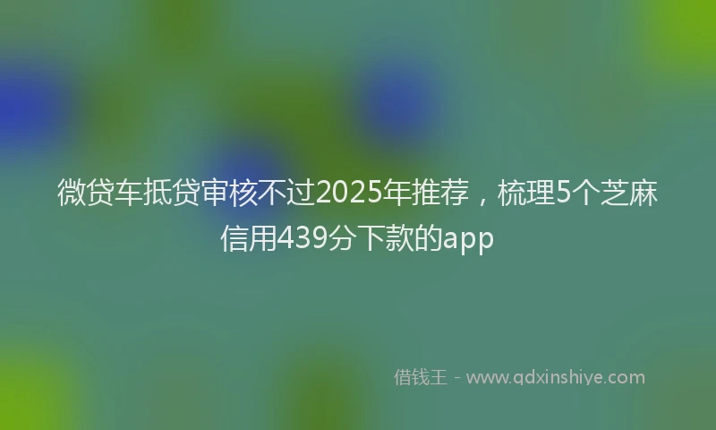 微贷车抵贷审核不过2025年推荐，梳理5个芝麻信用439分下款的app