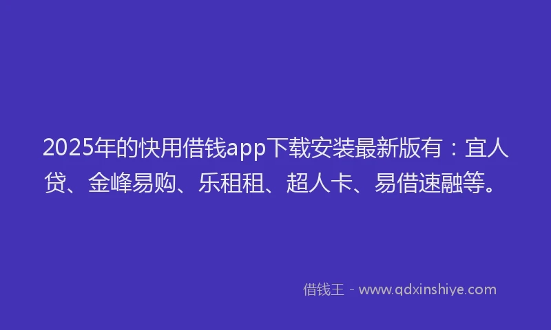2025年的快用借钱app下载安装最新版有：宜人贷、金峰易购、乐租租、超人卡、易借速融等。