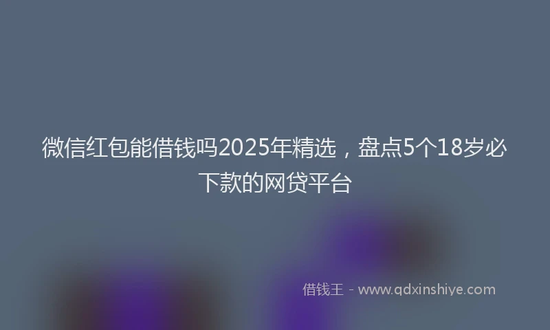 微信红包能借钱吗2025年精选，盘点5个18岁必下款的网贷平台