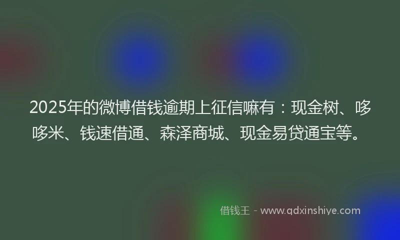 2025年的微博借钱逾期上征信嘛有：现金树、哆哆米、钱速借通、森泽商城、现金易贷通宝等。
