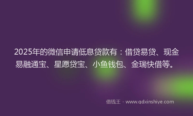 2025年的微信申请低息贷款有：借贷易贷、现金易融通宝、星愿贷宝、小鱼钱包、金瑞快借等。