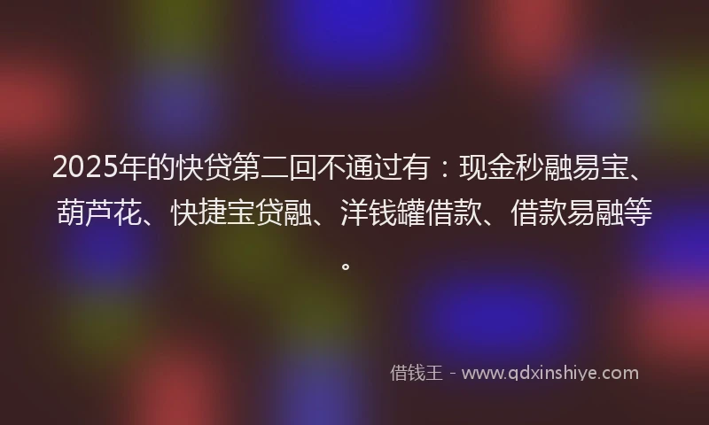 2025年的快贷第二回不通过有：现金秒融易宝、葫芦花、快捷宝贷融、洋钱罐借款、借款易融等。