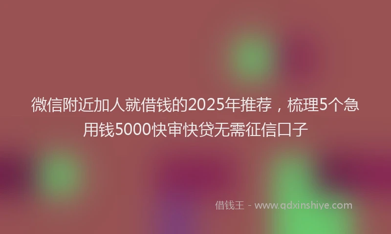 微信附近加人就借钱的2025年推荐，梳理5个急用钱5000快审快贷无需征信口子