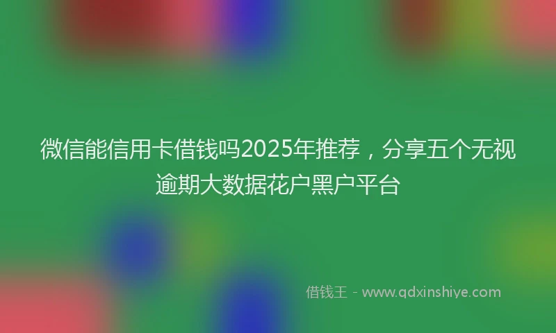 微信能信用卡借钱吗2025年推荐，分享五个无视逾期大数据花户黑户平台