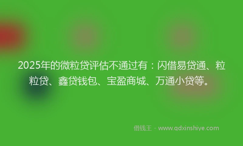 2025年的微粒贷评估不通过有：闪借易贷通、粒粒贷、鑫贷钱包、宝盈商城、万通小贷等。