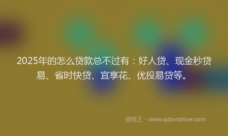 2025年的怎么贷款总不过有：好人贷、现金秒贷易、省时快贷、宜享花、优投易贷等。