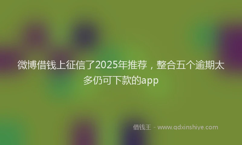 微博借钱上征信了2025年推荐，整合五个逾期太多仍可下款的app