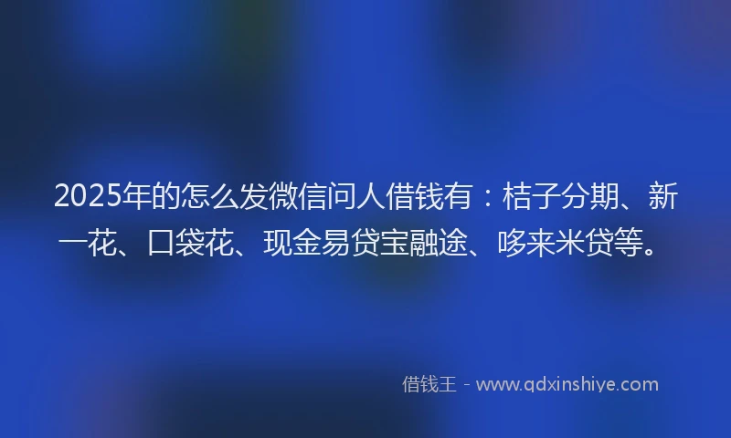 2025年的怎么发微信问人借钱有：桔子分期、新一花、口袋花、现金易贷宝融途、哆来米贷等。