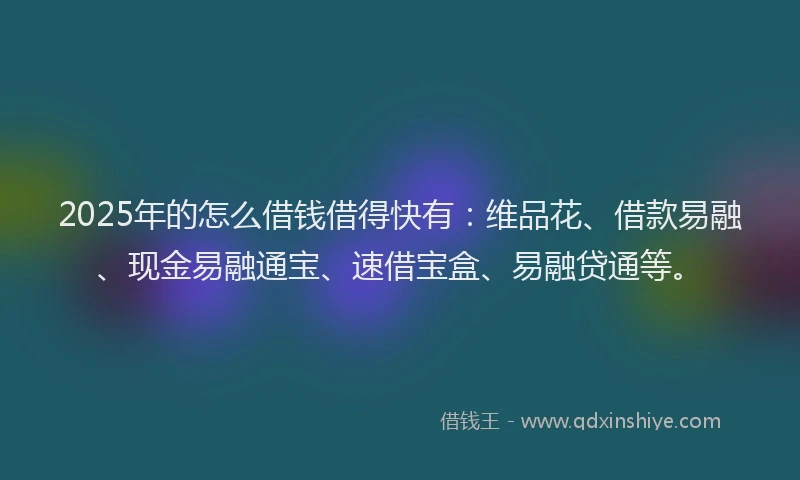 2025年的怎么借钱借得快有：维品花、借款易融、现金易融通宝、速借宝盒、易融贷通等。