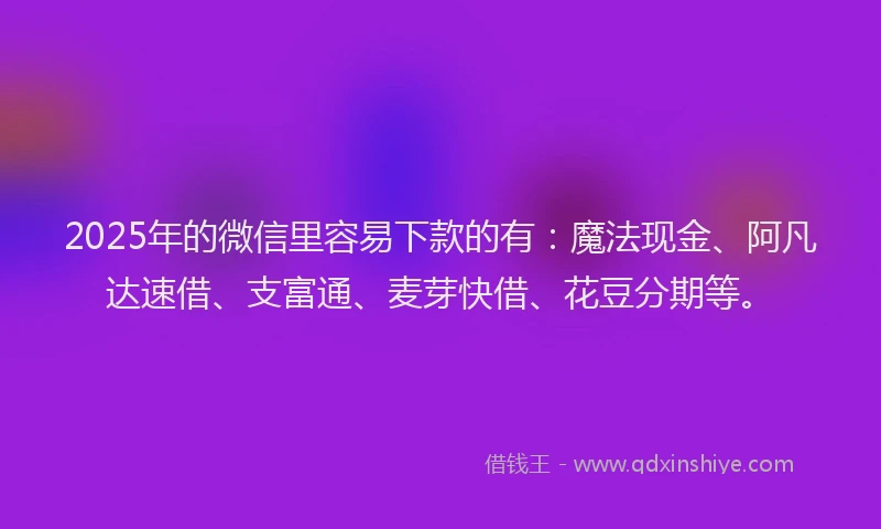 2025年的微信里容易下款的有：魔法现金、阿凡达速借、支富通、麦芽快借、花豆分期等。