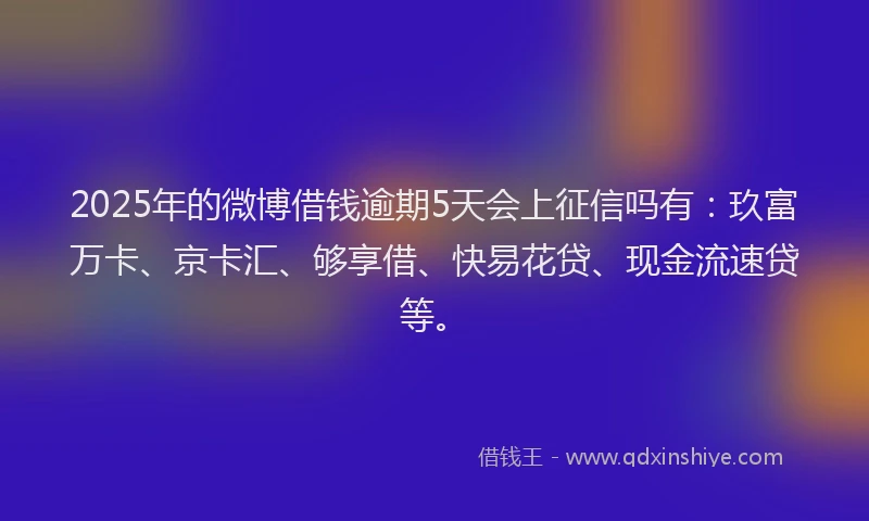 2025年的微博借钱逾期5天会上征信吗有：玖富万卡、京卡汇、够享借、快易花贷、现金流速贷等。