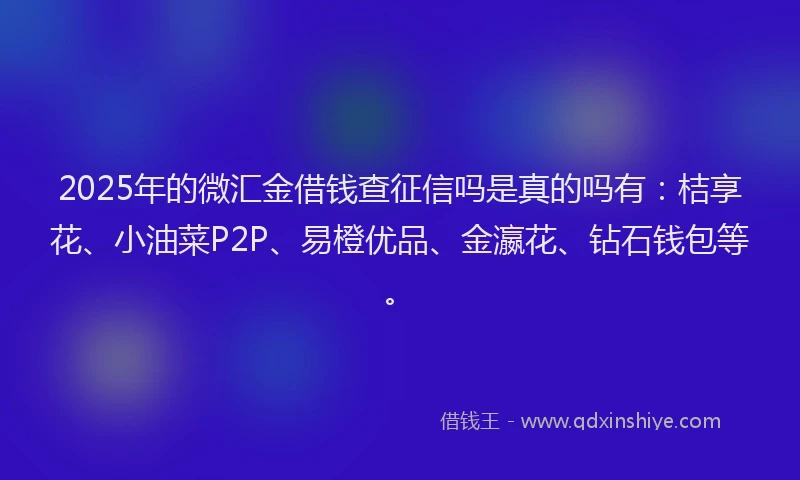 2025年的微汇金借钱查征信吗是真的吗有：桔享花、小油菜P2P、易橙优品、金瀛花、钻石钱包等。