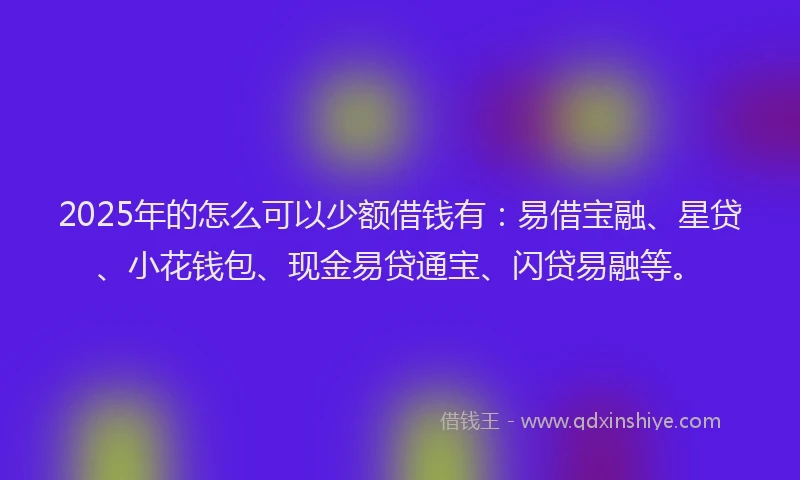 2025年的怎么可以少额借钱有：易借宝融、星贷、小花钱包、现金易贷通宝、闪贷易融等。